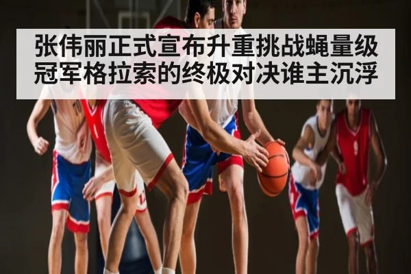 张伟丽正式宣布升重挑战蝇量级冠军格拉索的终极对决谁主沉浮（kaiyun sports）