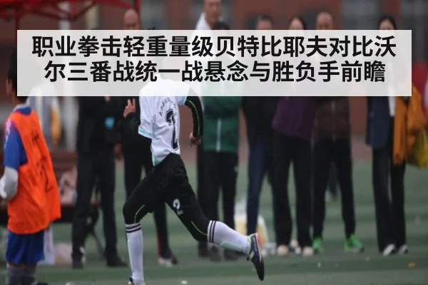 职业拳击轻重量级贝特比耶夫对比沃尔三番战统一战悬念与胜负手前瞻（kaiyun sports）